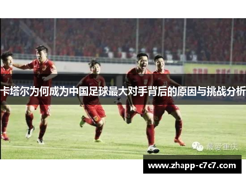 卡塔尔为何成为中国足球最大对手背后的原因与挑战分析
