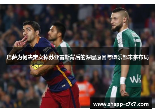 巴萨为何决定卖掉苏亚雷斯背后的深层原因与俱乐部未来布局