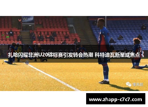 扎哈闪耀非洲U20锦标赛引发转会热潮 科特迪瓦新星成焦点