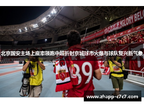 北京国安主场上座率领跑中超折射京城球市火爆与球队复兴新气象 北京国安主场上座率领跑中超折射京城球市火爆与球队复兴新气象