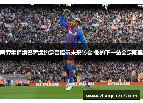 阿劳霍拒绝巴萨续约是否暗示未来转会 他的下一站会是哪里 阿劳霍拒绝巴萨续约是否暗示未来转会 他的下一站会是哪里
